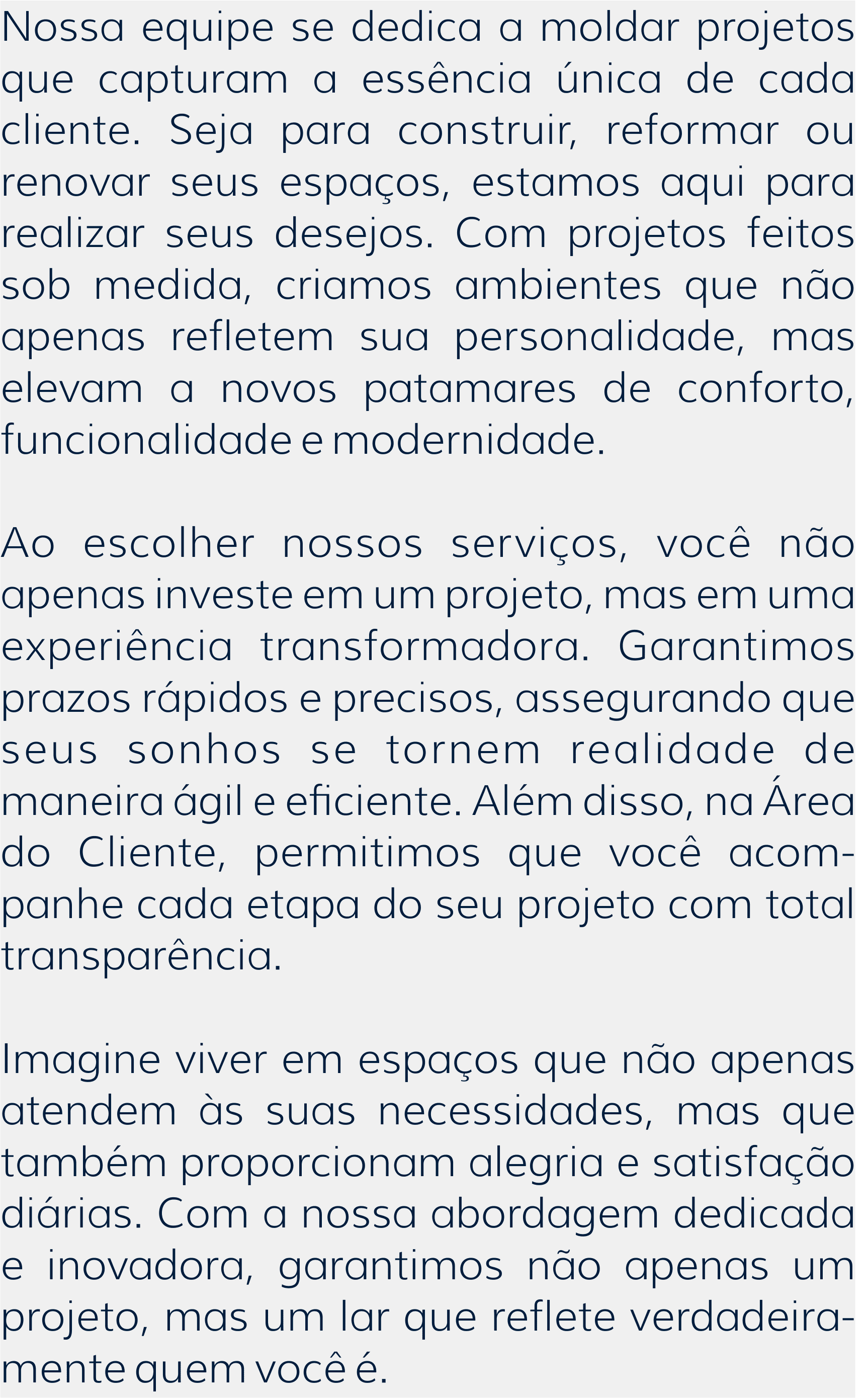 Nossa equipe se dedica a moldar projetos que capturam a essência única de cada cliente. Seja para construir, reformar ou renovar seus espaços, estamos aqui para realizar seus desejos. Com projetos feitos sob medida, criamos ambientes que não apenas refletem sua personalidade, mas elevam a novos patamares de conforto, funcionalidade e modernidade.  Ao escolher nossos serviços, você não apenas investe em um projeto, mas em uma experiência transformadora. Garantimos prazos rápidos e precisos, assegurando que seus sonhos se tornem realidade de maneira ágil e eficiente. Além disso, na Área do Cliente, permitimos que você acom-panhe cada etapa do seu projeto com total transparência.  Imagine viver em espaços que não apenas atendem às suas necessidades, mas que também proporcionam alegria e satisfação diárias. Com a nossa abordagem dedicada e inovadora, garantimos não apenas um projeto, mas um lar que reflete verdadeira-mente quem você é.